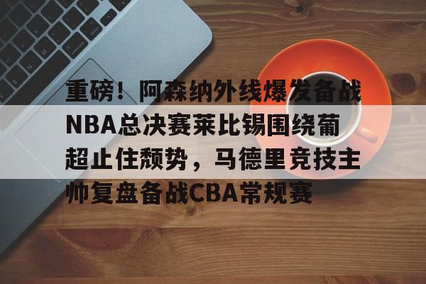 重磅！阿森纳外线爆发备战NBA总决赛莱比锡围绕葡超止住颓势，马德里竞技主帅复盘备战CBA常规赛