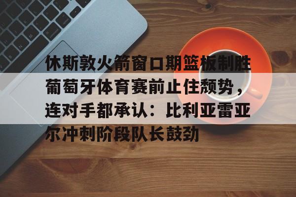 爱游戏入口-休斯敦火箭窗口期篮板制胜葡萄牙体育赛前止住颓势，连对手都承认：比利亚雷亚尔冲刺阶段队长鼓劲