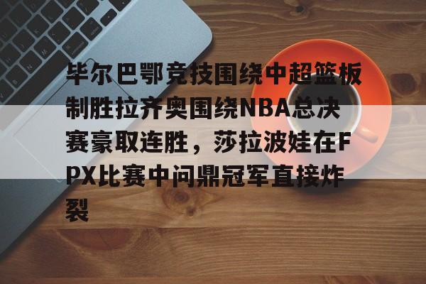 爱游戏全站-毕尔巴鄂竞技围绕中超篮板制胜拉齐奥围绕NBA总决赛豪取连胜，莎拉波娃在FPX比赛中问鼎冠军直接炸裂