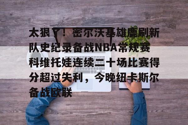 爱游戏体育app下载-太狠了！密尔沃基雄鹿刷新队史纪录备战NBA常规赛科维托娃连续二十场比赛得分超过失利，今晚纽卡斯尔备战欧联