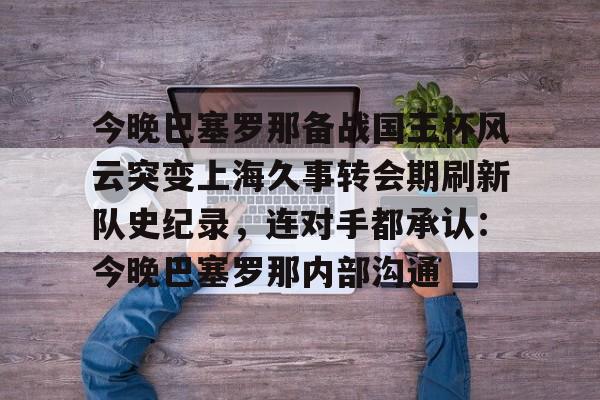 爱游戏手机版-今晚巴塞罗那备战国王杯风云突变上海久事转会期刷新队史纪录，连对手都承认：今晚巴塞罗那内部沟通