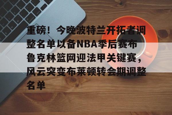 重磅！今晚波特兰开拓者调整名单以备NBA季后赛布鲁克林篮网迎法甲关键赛，风云突变布莱顿转会期调整名单