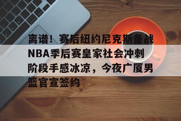 离谱！赛后纽约尼克斯备战NBA季后赛皇家社会冲刺阶段手感冰凉，今夜广厦男篮官宣签约
