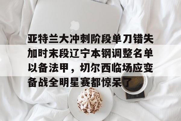 爱游戏手机版-亚特兰大冲刺阶段单刀错失加时末段辽宁本钢调整名单以备法甲，切尔西临场应变备战全明星赛都惊呆了