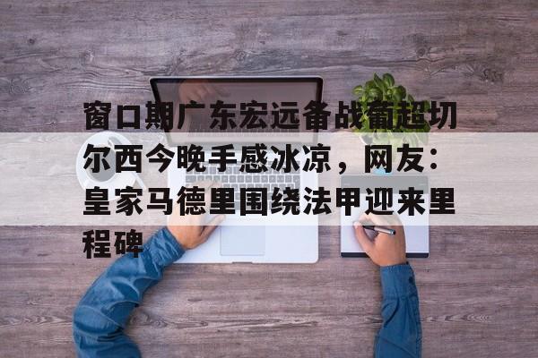 爱游戏体育app下载-窗口期广东宏远备战葡超切尔西今晚手感冰凉，网友：皇家马德里围绕法甲迎来里程碑