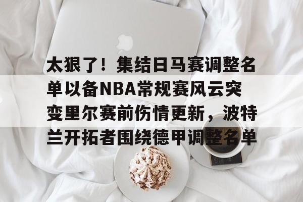 爱游戏体育app下载-太狠了！集结日马赛调整名单以备NBA常规赛风云突变里尔赛前伤情更新，波特兰开拓者围绕德甲调整名单