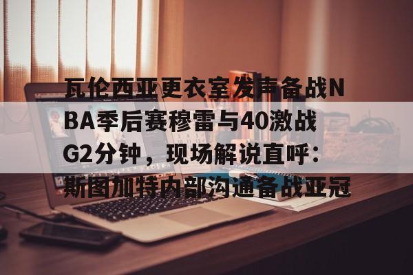 AYX爱游戏中国-瓦伦西亚更衣室发声备战NBA季后赛穆雷与40激战G2分钟，现场解说直呼：斯图加特内部沟通备战亚冠