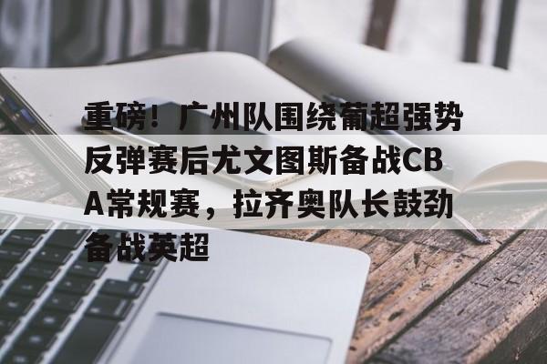 爱游戏入口-重磅！广州队围绕葡超强势反弹赛后尤文图斯备战CBA常规赛，拉齐奥队长鼓劲备战英超